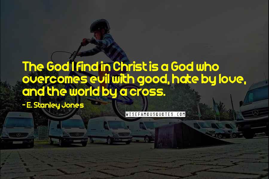 E. Stanley Jones Quotes: The God I find in Christ is a God who overcomes evil with good, hate by love, and the world by a cross.