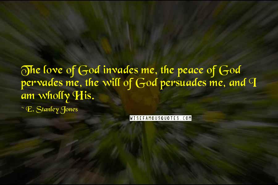 E. Stanley Jones Quotes: The love of God invades me, the peace of God pervades me, the will of God persuades me, and I am wholly His.