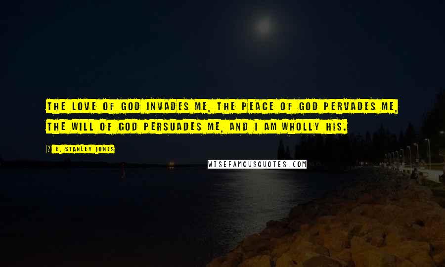 E. Stanley Jones Quotes: The love of God invades me, the peace of God pervades me, the will of God persuades me, and I am wholly His.