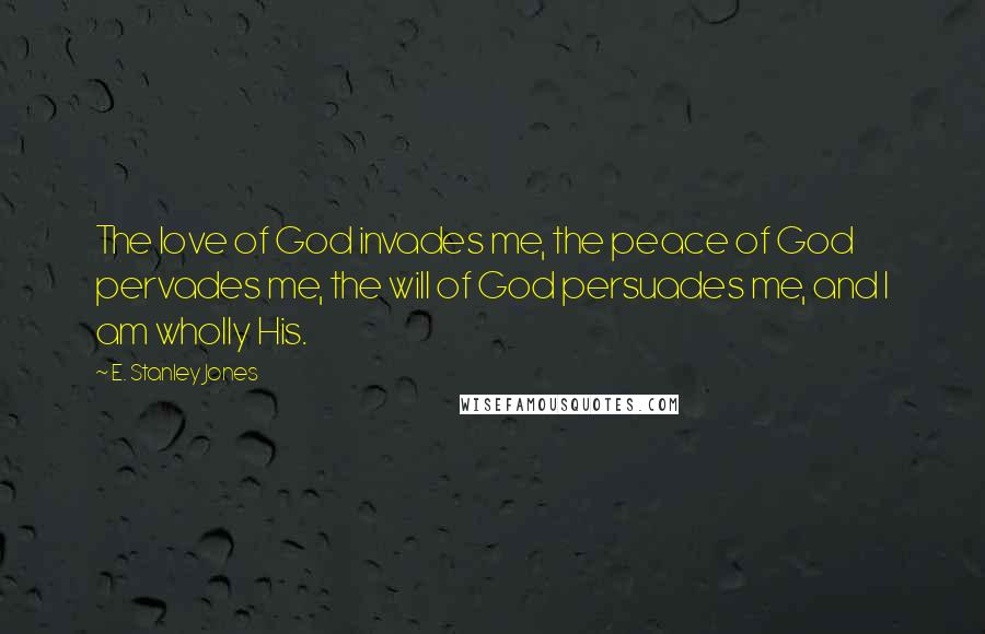 E. Stanley Jones Quotes: The love of God invades me, the peace of God pervades me, the will of God persuades me, and I am wholly His.