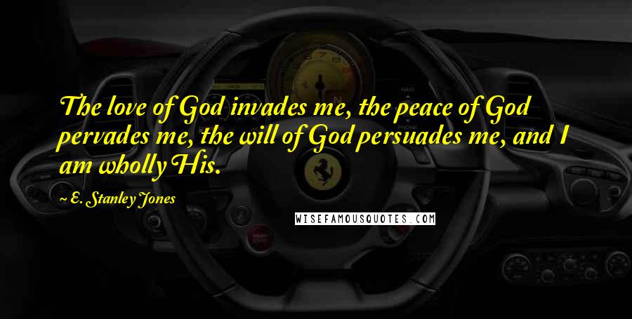 E. Stanley Jones Quotes: The love of God invades me, the peace of God pervades me, the will of God persuades me, and I am wholly His.