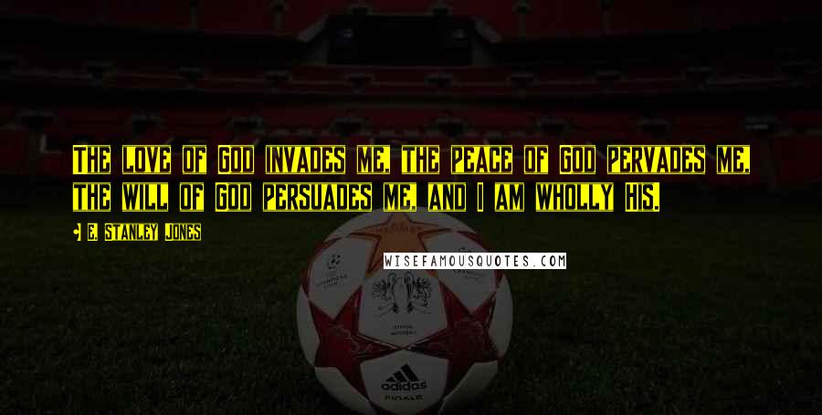 E. Stanley Jones Quotes: The love of God invades me, the peace of God pervades me, the will of God persuades me, and I am wholly His.