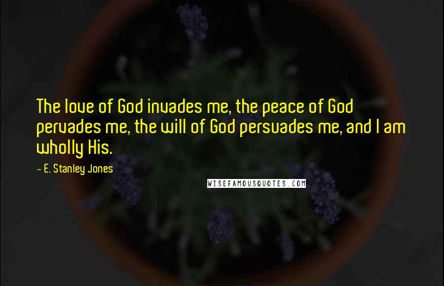 E. Stanley Jones Quotes: The love of God invades me, the peace of God pervades me, the will of God persuades me, and I am wholly His.