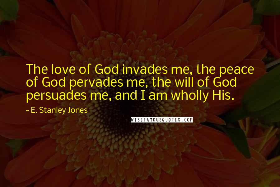 E. Stanley Jones Quotes: The love of God invades me, the peace of God pervades me, the will of God persuades me, and I am wholly His.