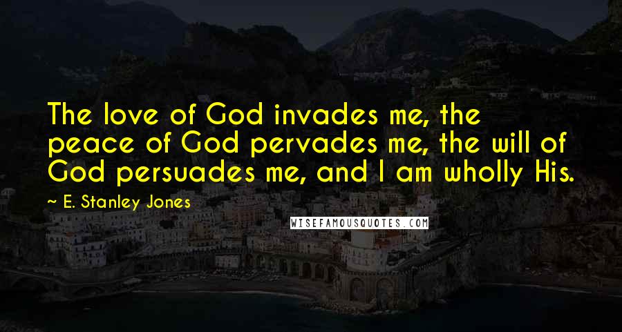 E. Stanley Jones Quotes: The love of God invades me, the peace of God pervades me, the will of God persuades me, and I am wholly His.