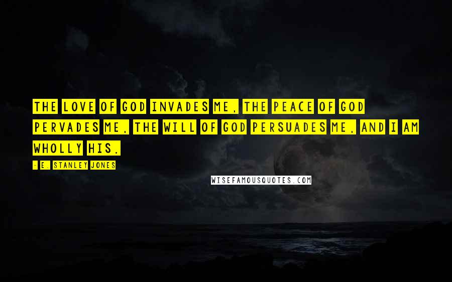 E. Stanley Jones Quotes: The love of God invades me, the peace of God pervades me, the will of God persuades me, and I am wholly His.