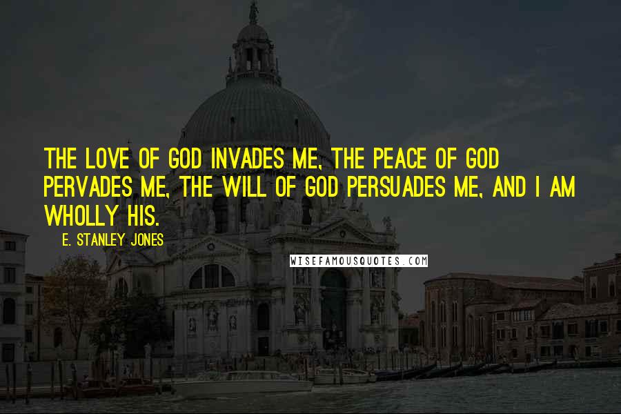 E. Stanley Jones Quotes: The love of God invades me, the peace of God pervades me, the will of God persuades me, and I am wholly His.