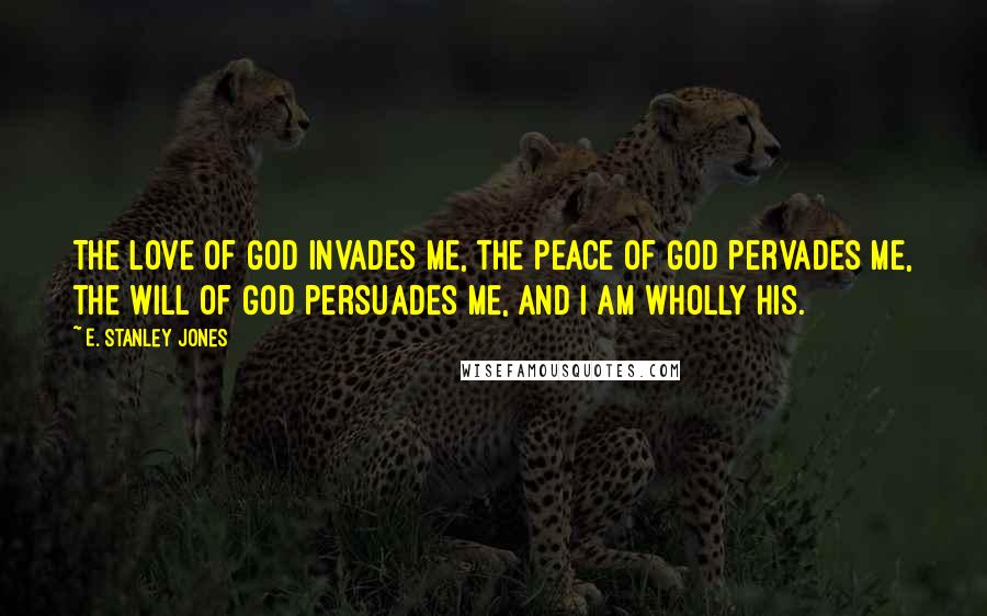 E. Stanley Jones Quotes: The love of God invades me, the peace of God pervades me, the will of God persuades me, and I am wholly His.