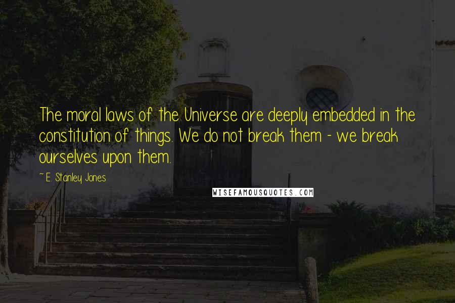 E. Stanley Jones Quotes: The moral laws of the Universe are deeply embedded in the constitution of things. We do not break them - we break ourselves upon them.