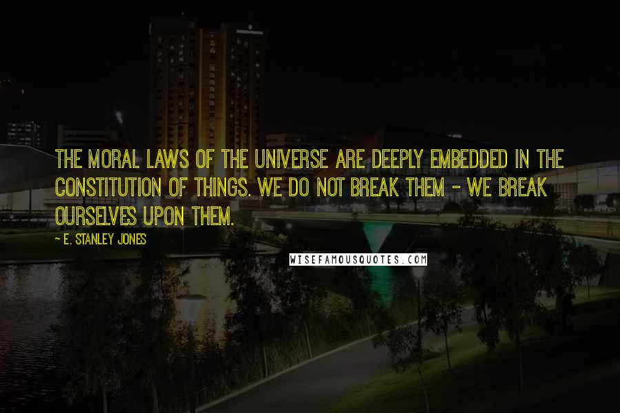 E. Stanley Jones Quotes: The moral laws of the Universe are deeply embedded in the constitution of things. We do not break them - we break ourselves upon them.