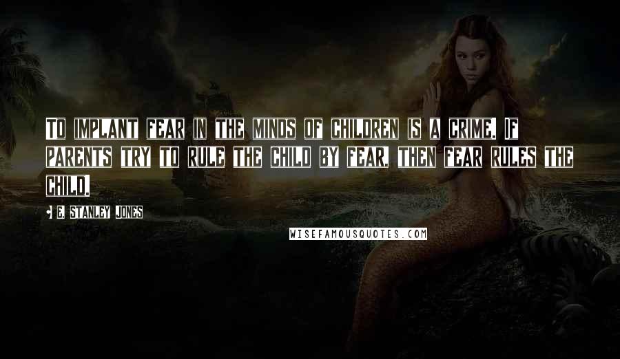 E. Stanley Jones Quotes: To implant fear in the minds of children is a crime. If parents try to rule the child by fear, then fear rules the child.