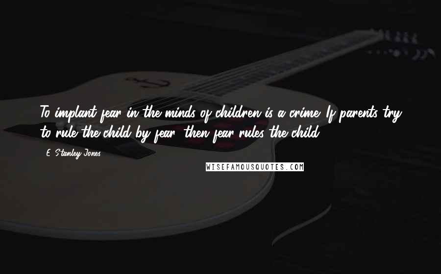 E. Stanley Jones Quotes: To implant fear in the minds of children is a crime. If parents try to rule the child by fear, then fear rules the child.