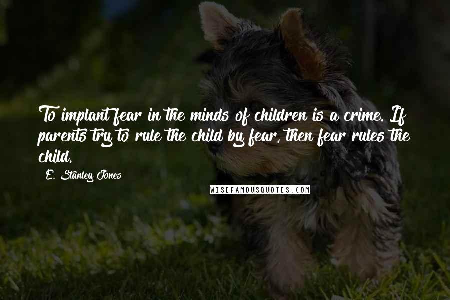 E. Stanley Jones Quotes: To implant fear in the minds of children is a crime. If parents try to rule the child by fear, then fear rules the child.