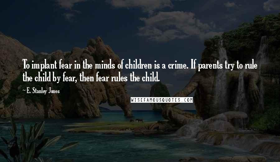 E. Stanley Jones Quotes: To implant fear in the minds of children is a crime. If parents try to rule the child by fear, then fear rules the child.