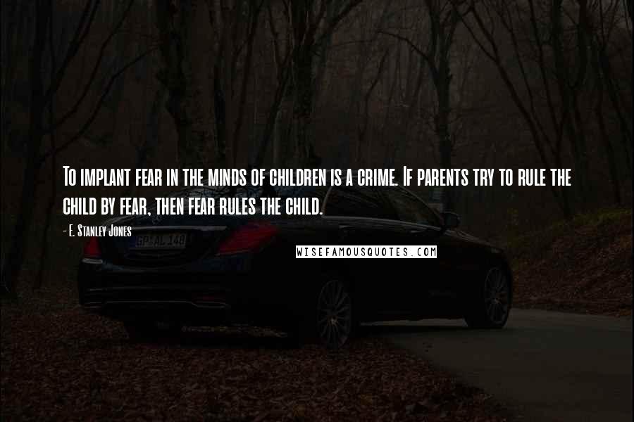 E. Stanley Jones Quotes: To implant fear in the minds of children is a crime. If parents try to rule the child by fear, then fear rules the child.