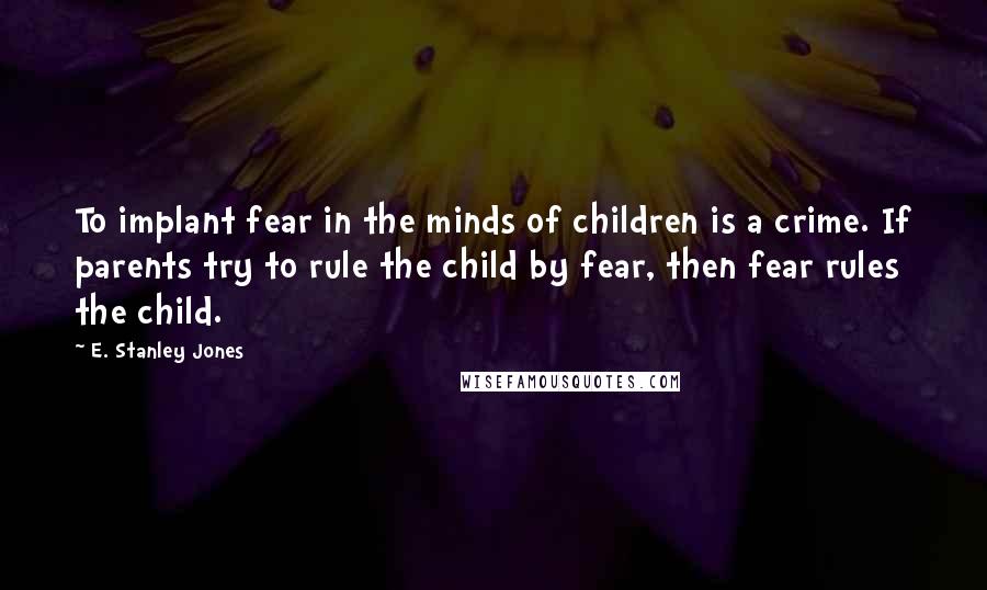 E. Stanley Jones Quotes: To implant fear in the minds of children is a crime. If parents try to rule the child by fear, then fear rules the child.