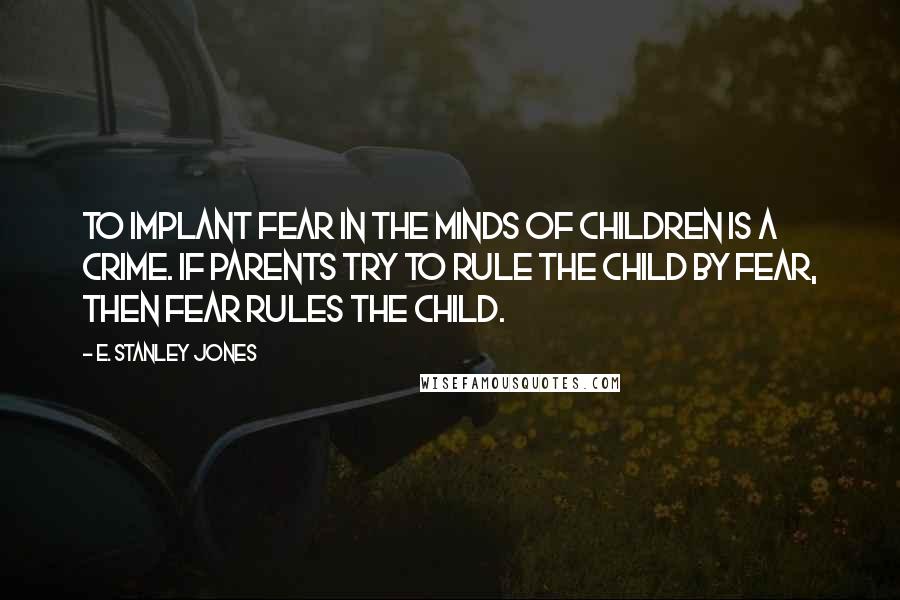 E. Stanley Jones Quotes: To implant fear in the minds of children is a crime. If parents try to rule the child by fear, then fear rules the child.