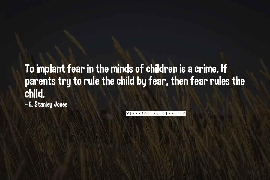 E. Stanley Jones Quotes: To implant fear in the minds of children is a crime. If parents try to rule the child by fear, then fear rules the child.