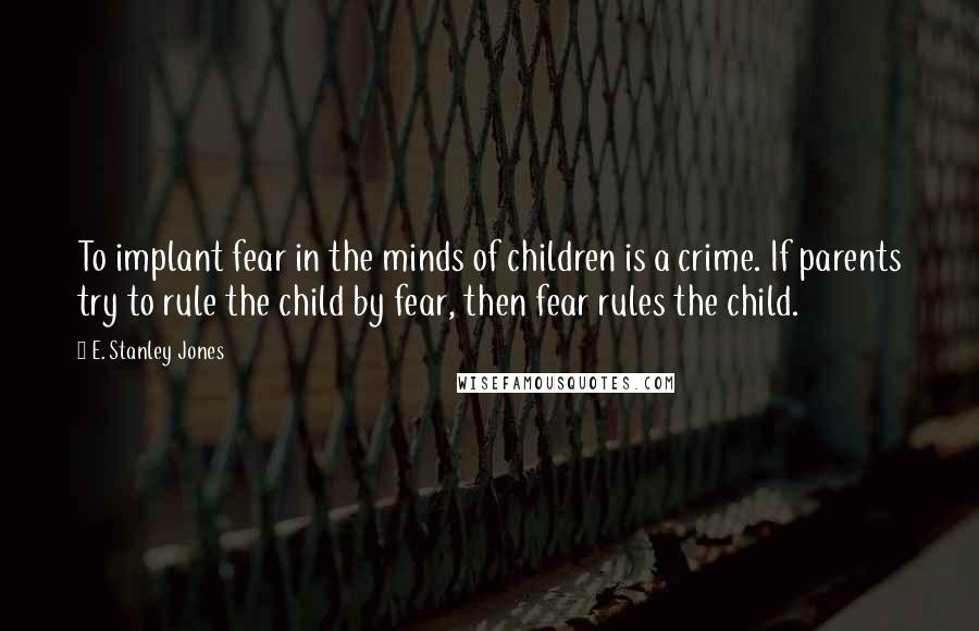 E. Stanley Jones Quotes: To implant fear in the minds of children is a crime. If parents try to rule the child by fear, then fear rules the child.