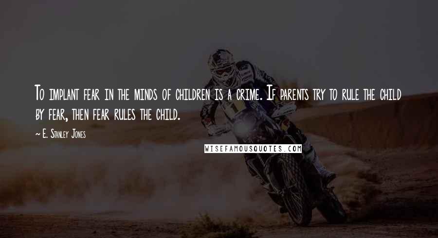 E. Stanley Jones Quotes: To implant fear in the minds of children is a crime. If parents try to rule the child by fear, then fear rules the child.