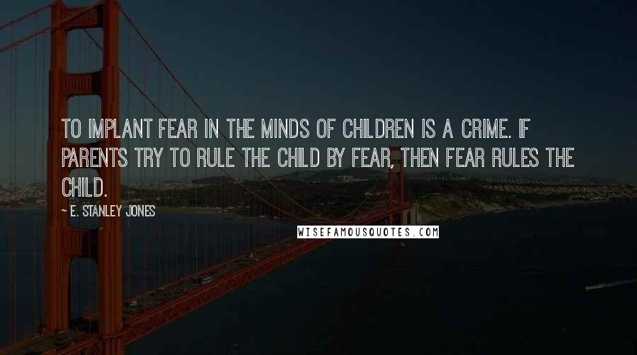 E. Stanley Jones Quotes: To implant fear in the minds of children is a crime. If parents try to rule the child by fear, then fear rules the child.