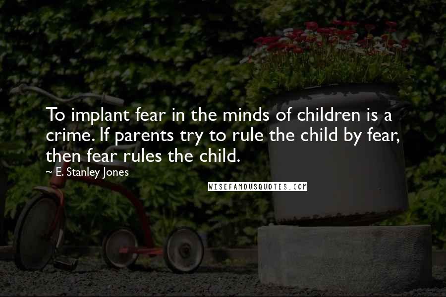 E. Stanley Jones Quotes: To implant fear in the minds of children is a crime. If parents try to rule the child by fear, then fear rules the child.