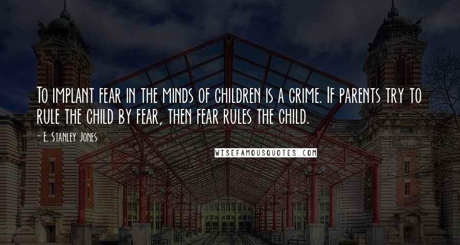 E. Stanley Jones Quotes: To implant fear in the minds of children is a crime. If parents try to rule the child by fear, then fear rules the child.