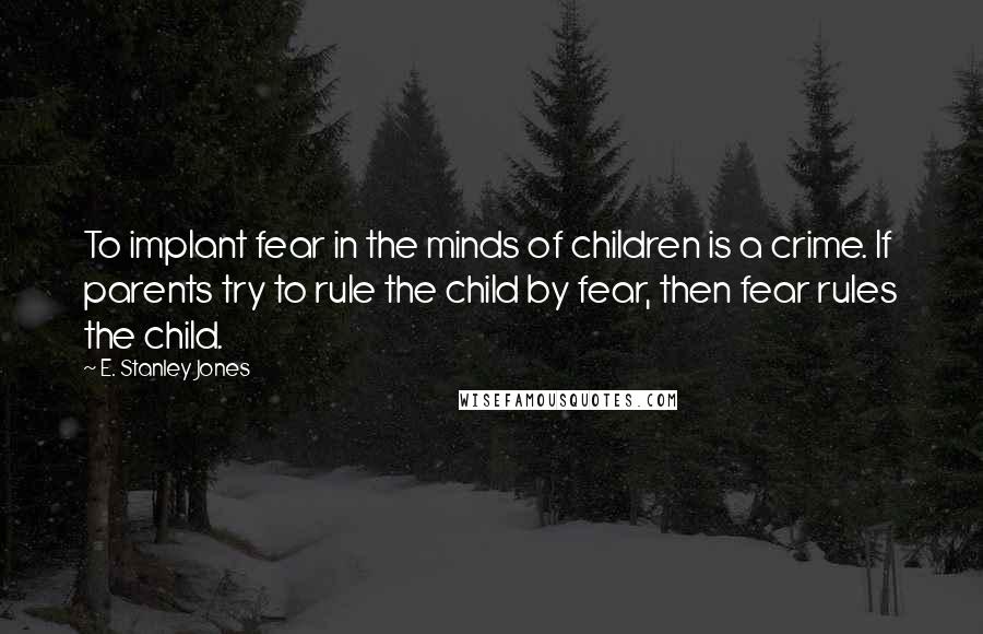 E. Stanley Jones Quotes: To implant fear in the minds of children is a crime. If parents try to rule the child by fear, then fear rules the child.