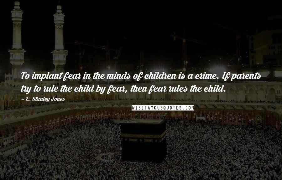 E. Stanley Jones Quotes: To implant fear in the minds of children is a crime. If parents try to rule the child by fear, then fear rules the child.