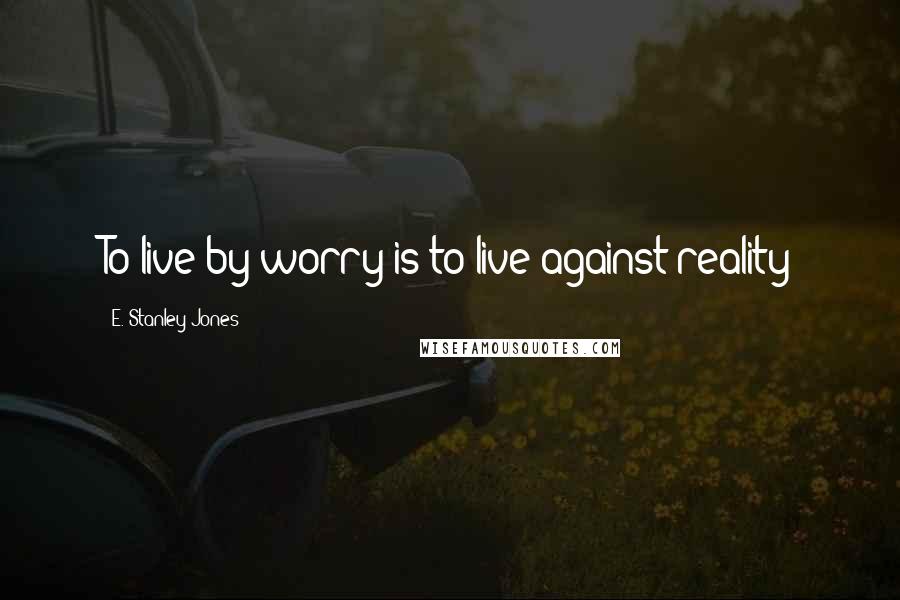 E. Stanley Jones Quotes: To live by worry is to live against reality