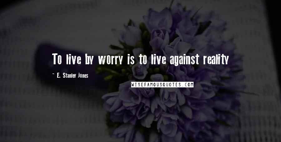 E. Stanley Jones Quotes: To live by worry is to live against reality