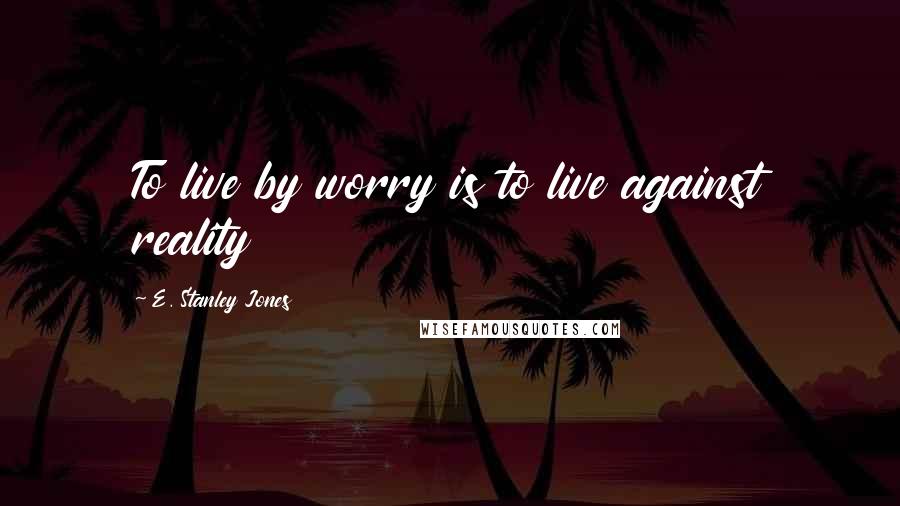 E. Stanley Jones Quotes: To live by worry is to live against reality