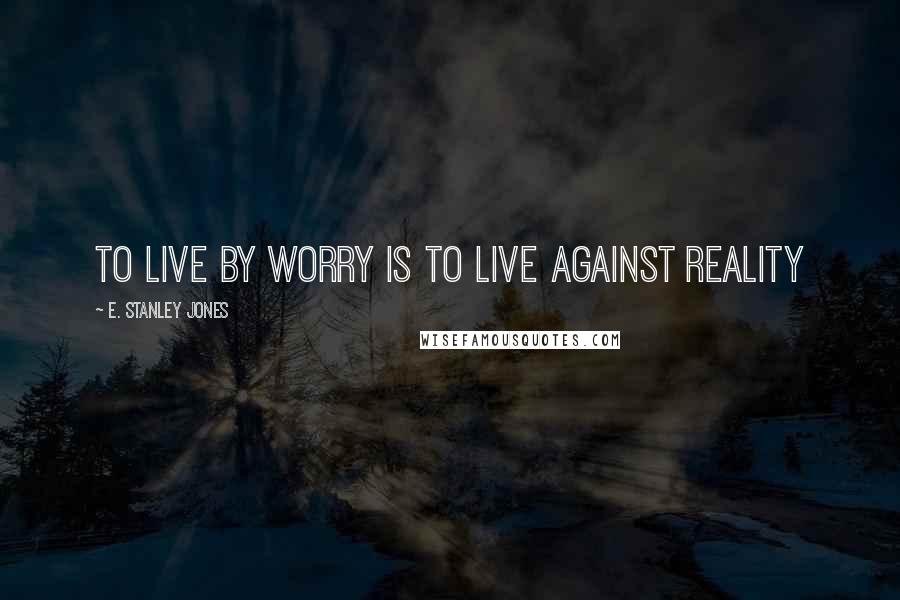 E. Stanley Jones Quotes: To live by worry is to live against reality