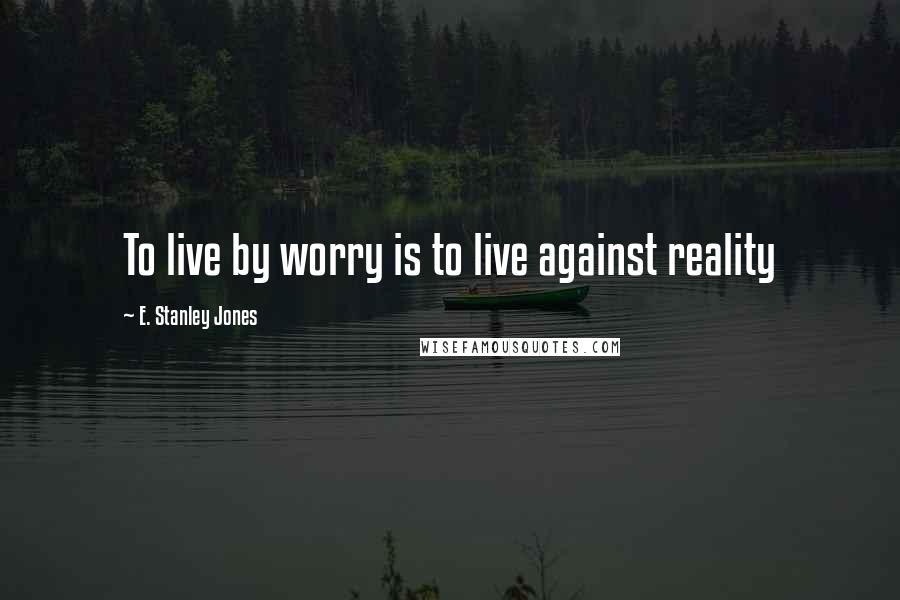 E. Stanley Jones Quotes: To live by worry is to live against reality