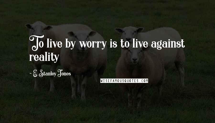 E. Stanley Jones Quotes: To live by worry is to live against reality