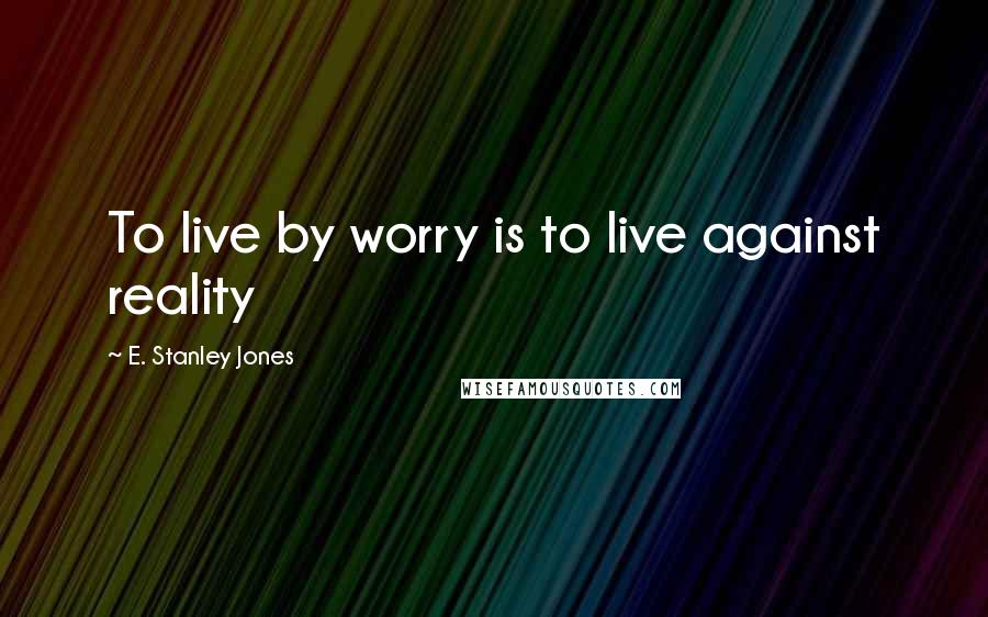 E. Stanley Jones Quotes: To live by worry is to live against reality