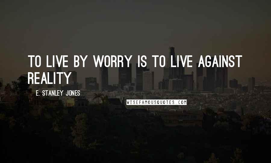 E. Stanley Jones Quotes: To live by worry is to live against reality