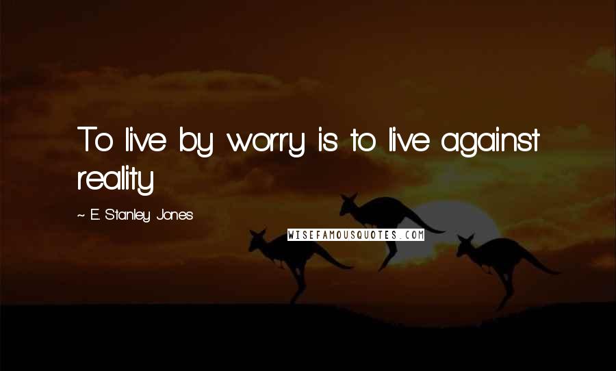 E. Stanley Jones Quotes: To live by worry is to live against reality