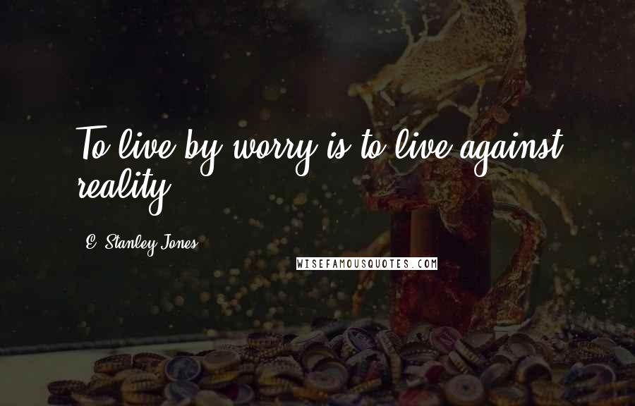 E. Stanley Jones Quotes: To live by worry is to live against reality