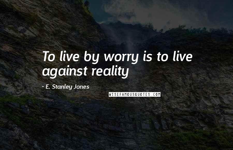 E. Stanley Jones Quotes: To live by worry is to live against reality