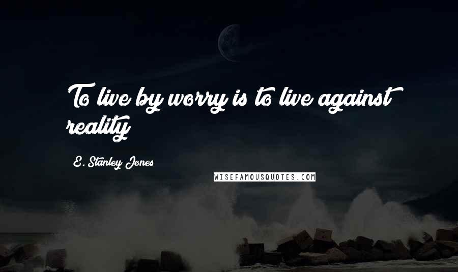 E. Stanley Jones Quotes: To live by worry is to live against reality