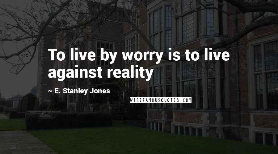 E. Stanley Jones Quotes: To live by worry is to live against reality