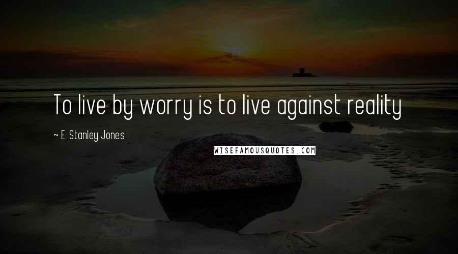 E. Stanley Jones Quotes: To live by worry is to live against reality