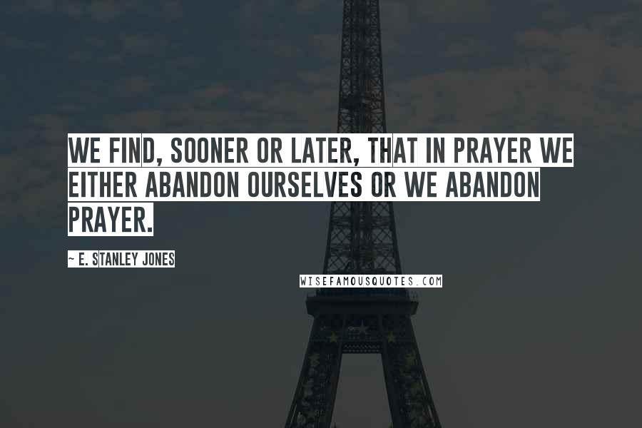 E. Stanley Jones Quotes: We find, sooner or later, that in prayer we either abandon ourselves or we abandon prayer.