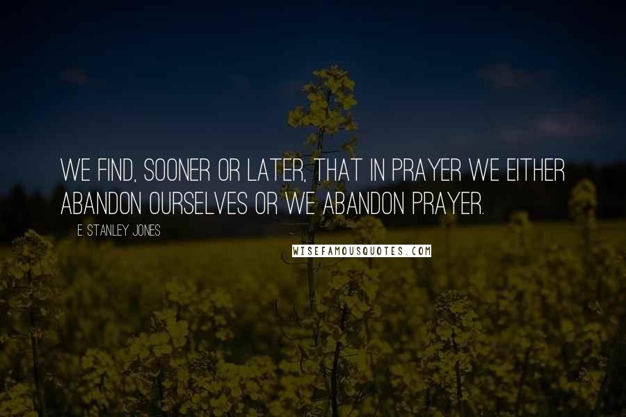 E. Stanley Jones Quotes: We find, sooner or later, that in prayer we either abandon ourselves or we abandon prayer.