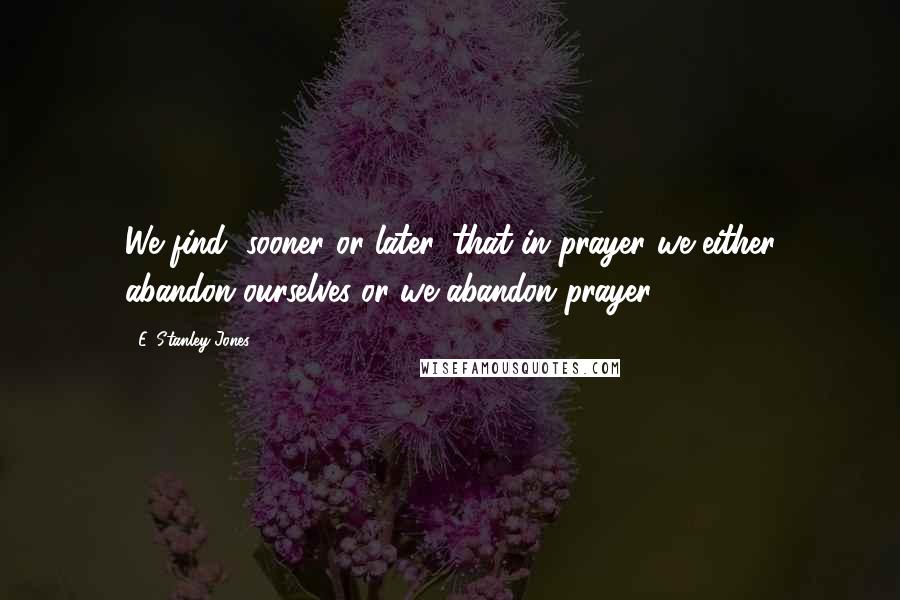 E. Stanley Jones Quotes: We find, sooner or later, that in prayer we either abandon ourselves or we abandon prayer.