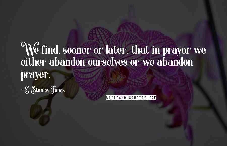 E. Stanley Jones Quotes: We find, sooner or later, that in prayer we either abandon ourselves or we abandon prayer.