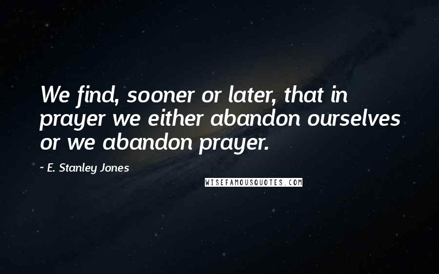 E. Stanley Jones Quotes: We find, sooner or later, that in prayer we either abandon ourselves or we abandon prayer.