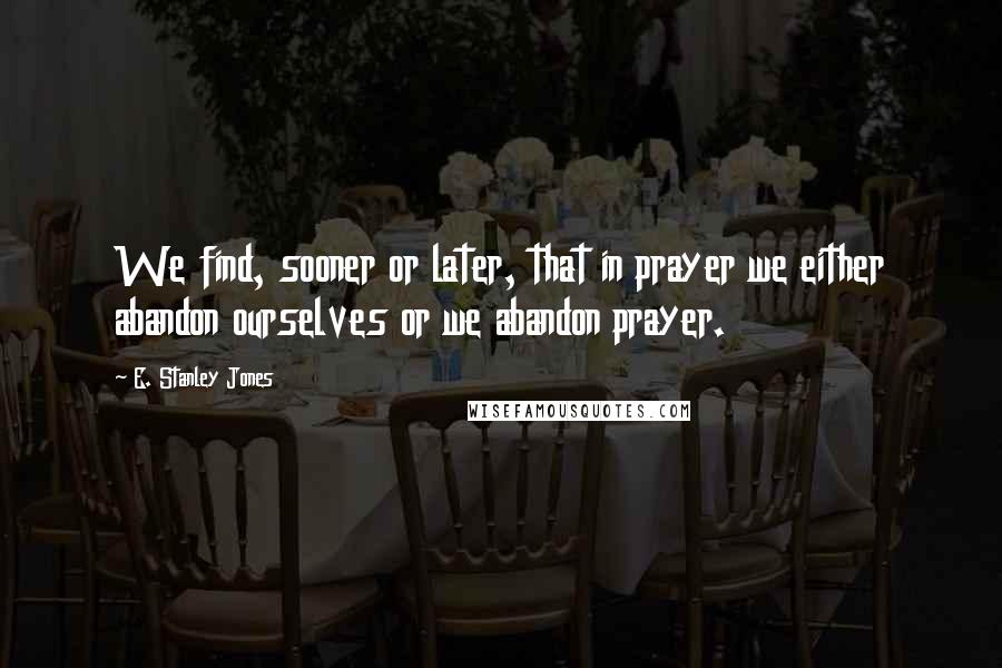 E. Stanley Jones Quotes: We find, sooner or later, that in prayer we either abandon ourselves or we abandon prayer.