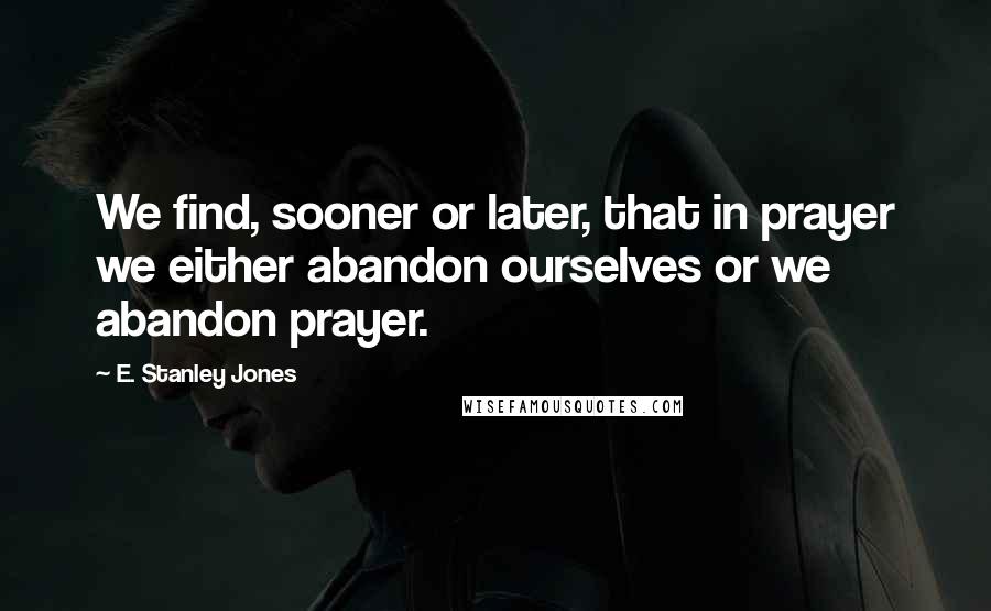 E. Stanley Jones Quotes: We find, sooner or later, that in prayer we either abandon ourselves or we abandon prayer.